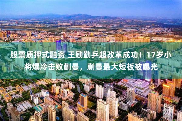 股票质押式融资 王励勤乒超改革成功！17岁小将爆冷击败蒯曼，蒯曼最大短板被曝光
