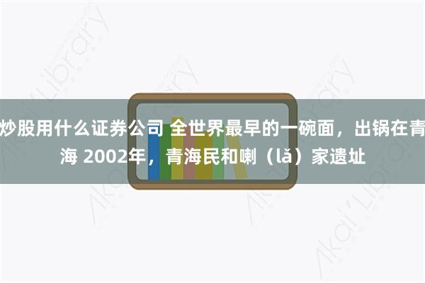 炒股用什么证券公司 全世界最早的一碗面，出锅在青海 2002年，青海民和喇（lǎ）家遗址