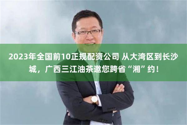 2023年全国前10正规配资公司 从大湾区到长沙城，广西三江油茶邀您跨省“湘”约！