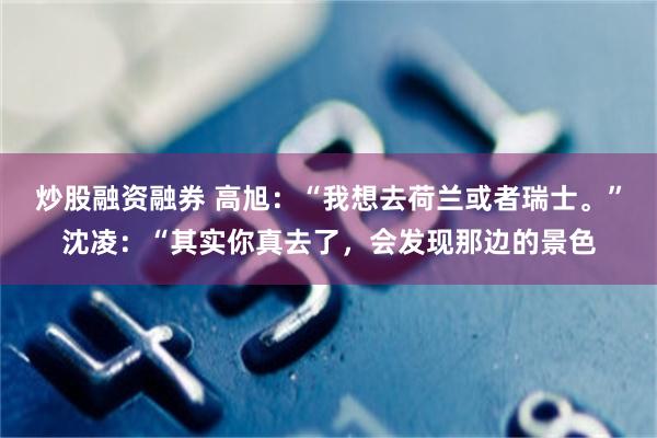 炒股融资融券 高旭：“我想去荷兰或者瑞士。”沈凌：“其实你真去了，会发现那边的景色
