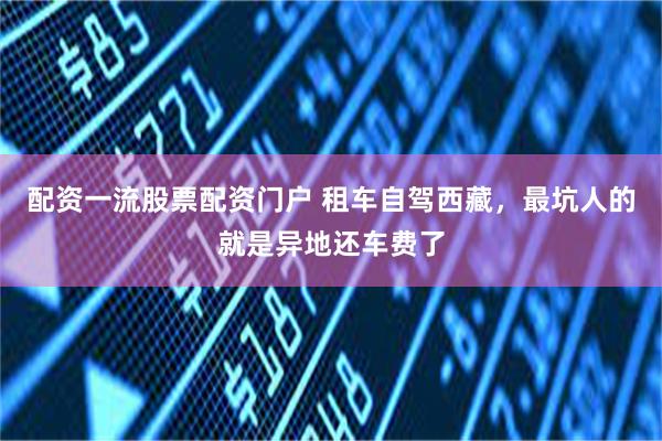 配资一流股票配资门户 租车自驾西藏，最坑人的就是异地还车费了