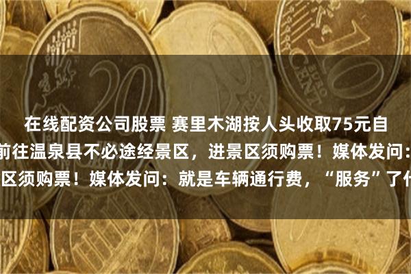 在线配资公司股票 赛里木湖按人头收取75元自驾服务费，景区回应：前往温泉县不必途经景区，进景区须购票！媒体发问：就是车辆通行费，“服务”了什么？