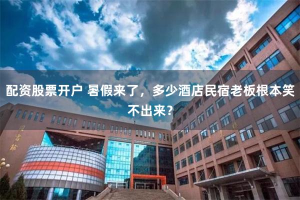 配资股票开户 暑假来了，多少酒店民宿老板根本笑不出来？