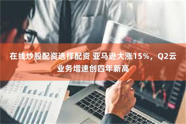 在线炒股配资选择配资 亚马逊大涨15%，Q2云业务增速创四年新高