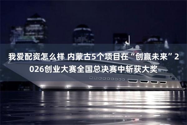 我爱配资怎么样 内蒙古5个项目在“创赢未来”2026创业大赛全国总决赛中斩获大奖