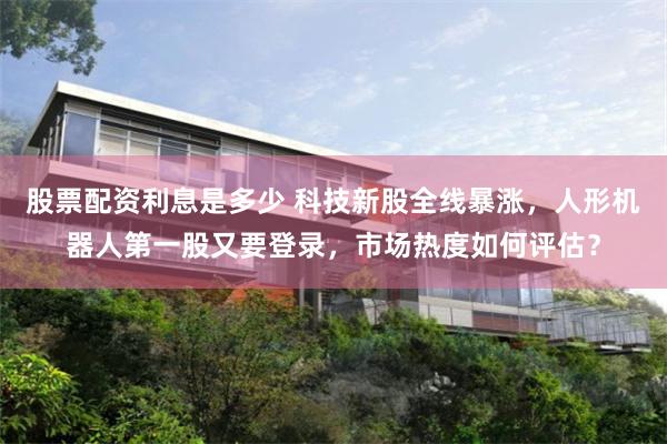 股票配资利息是多少 科技新股全线暴涨，人形机器人第一股又要登录，市场热度如何评估？