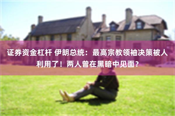证券资金杠杆 伊朗总统：最高宗教领袖决策被人利用了！两人曾在黑暗中见面？