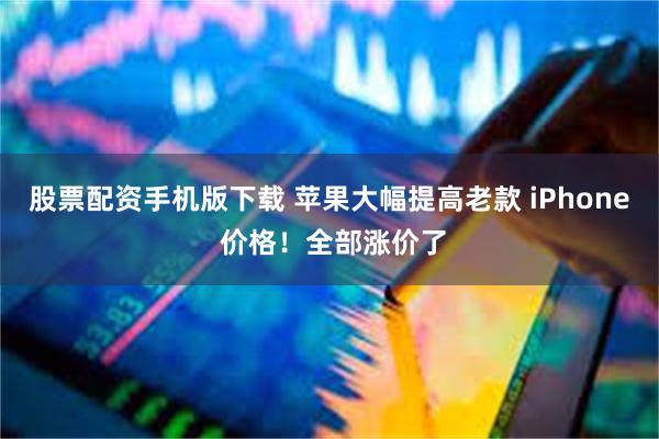 股票配资手机版下载 苹果大幅提高老款 iPhone 价格！全部涨价了