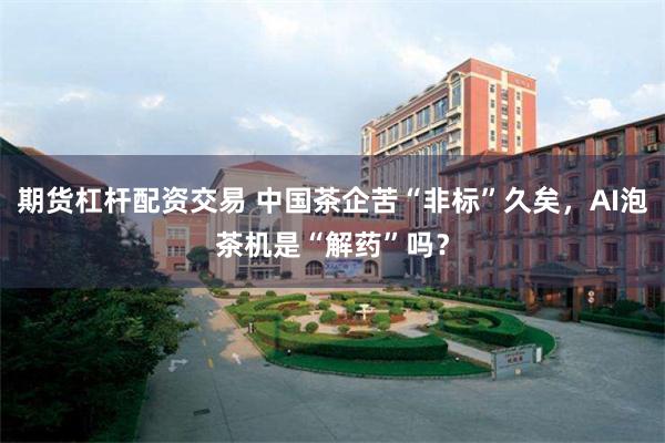 期货杠杆配资交易 中国茶企苦“非标”久矣，AI泡茶机是“解药”吗？