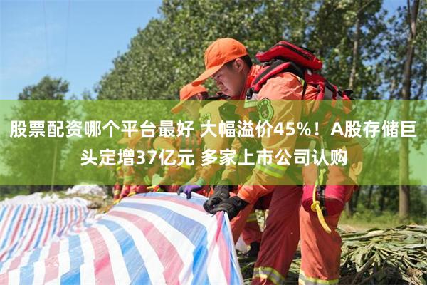股票配资哪个平台最好 大幅溢价45%！A股存储巨头定增37亿元 多家上市公司认购