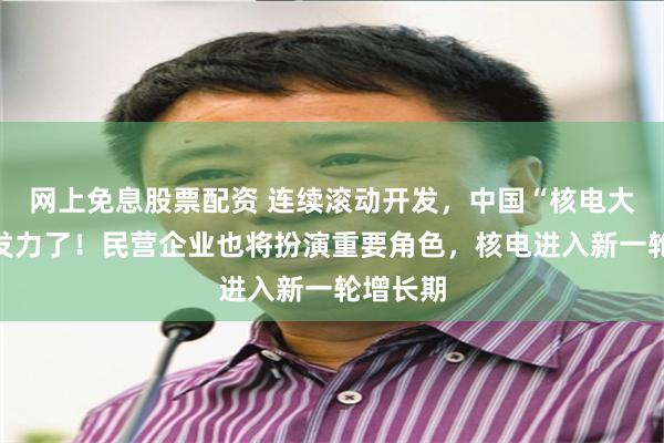 网上免息股票配资 连续滚动开发，中国“核电大省”要发力了！民营企业也将扮演重要角色，核电进入新一轮增长期