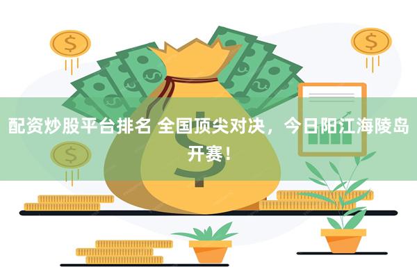 配资炒股平台排名 全国顶尖对决,今日阳江海陵岛开赛!