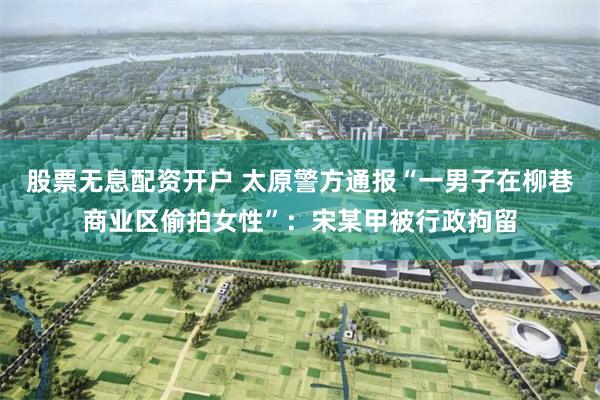 股票无息配资开户 太原警方通报“一男子在柳巷商业区偷拍女性”：宋某甲被行政拘留