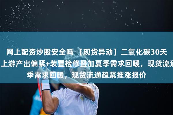 网上配资炒股安全吗 【现货异动】二氧化碳30天上涨76.09%！上游产出偏紧+装置检修叠加夏季需求回暖，现货流通趋紧推涨报价