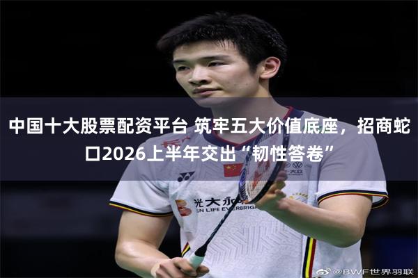 中国十大股票配资平台 筑牢五大价值底座，招商蛇口2026上半年交出“韧性答卷”