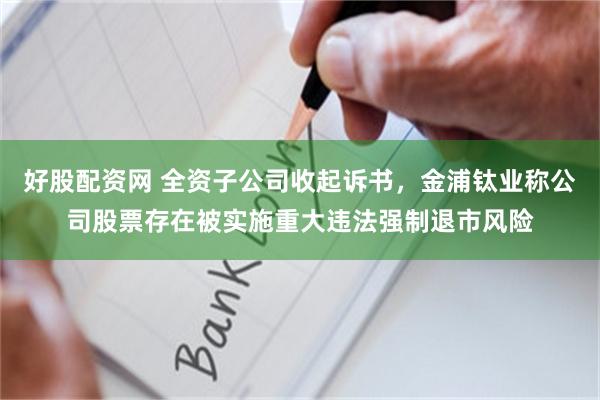 好股配资网 全资子公司收起诉书，金浦钛业称公司股票存在被实施重大违法强制退市风险
