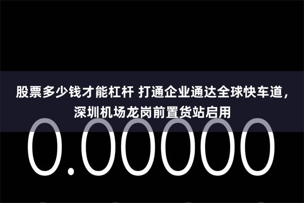 股票多少钱才能杠杆 打通企业通达全球快车道，深圳机场龙岗前置货站启用